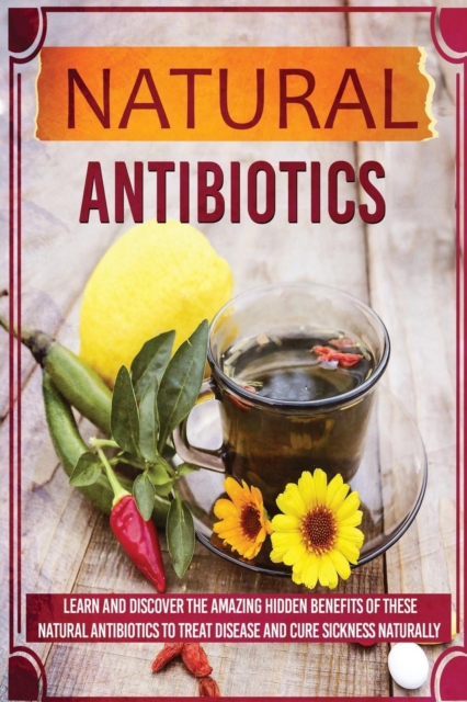 Natural Antibiotics - Learn and Discover the Amazing Hidden Benefits of These Natural Antibiotics to Treat Disease and Cure Sickness Naturally