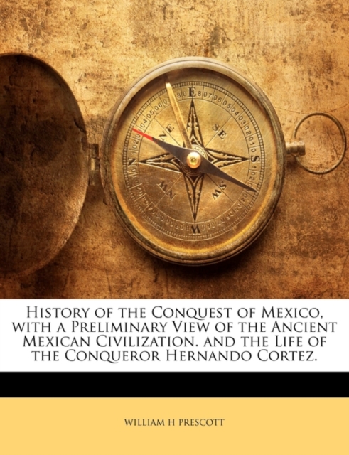 History of the Conquest of Mexico, with a Preliminary View of the Ancient Mexican Civilization. and the Life of the Conqueror Hernando Cortez.