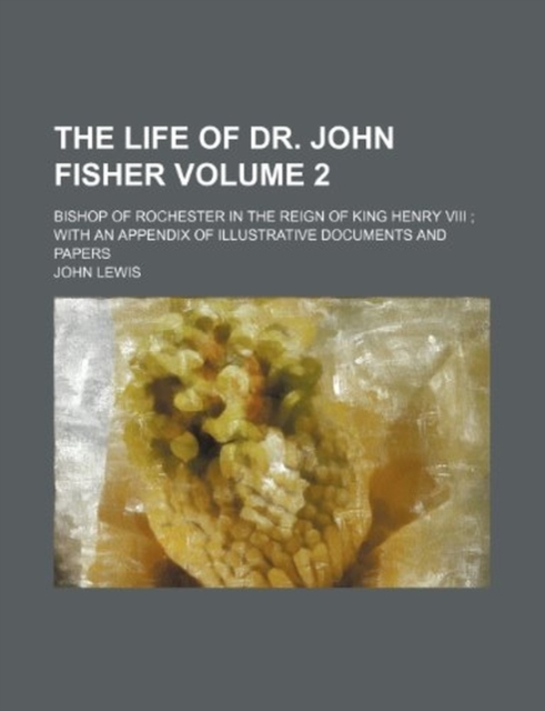 Life of Dr. John Fisher Volume 2; Bishop of Rochester in the Reign of King Henry VIII with an Appendix of Illustrative Documents and Papers