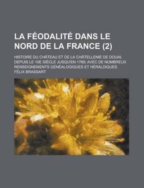 Feodalite Dans Le Nord de La France; Histoire Du Chateau Et de La Chatellenie de Douai, Depuis Le 10e Siecle Jusqu'en 1789; Avec de Nombreux Renseignements Genealogiques Et Heraldiques (2 )