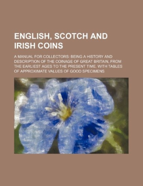 English, Scotch and Irish Coins; A Manual for Collectors Being a History and Description of the Coinage of Great Britain, from the Earliest Ages to Th