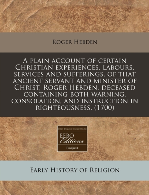 Plain Account of Certain Christian Experiences, Labours, Services and Sufferings, of That Ancient Servant and Minister of Christ, Roger Hebden, Deceased Containing Both Warning, Consolation, and Instruction in Righteousness. (1700)