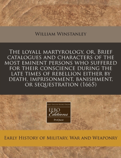 Loyall Martyrology, Or, Brief Catalogues and Characters of the Most Eminent Persons Who Suffered for Their Conscience During the Late Times of Rebellion Either by Death, Imprisonment, Banishment, or Sequestration (1665)