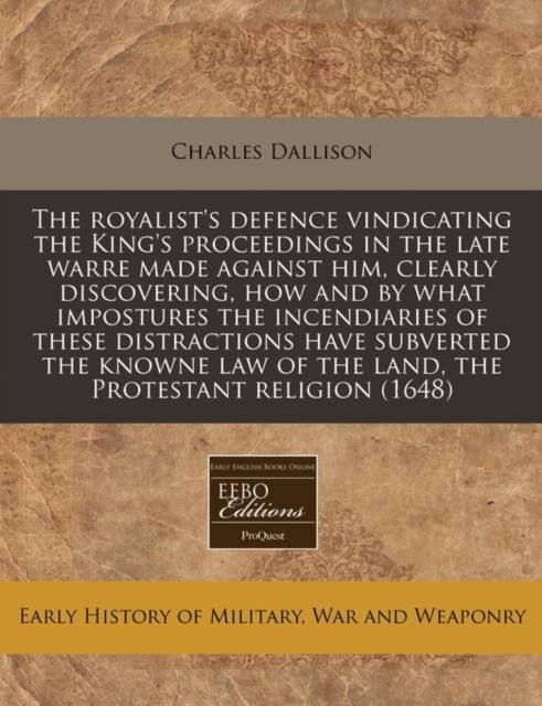 Royalist's Defence Vindicating the King's Proceedings in the Late Warre Made Against Him, Clearly Discovering, How and by What Impostures the Incendiaries of These Distractions Have Subverted the Knowne Law of the Land, the Protestant Religion (1648)