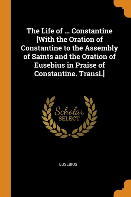 Life of ... Constantine [with the Oration of Constantine to the Assembly of Saints and the Oration of Eusebius in Praise of Constantine. Transl.]