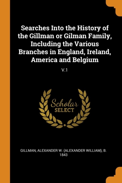 Searches Into the History of the Gillman or Gilman Family, Including the Various Branches in England, Ireland, America and Belgium