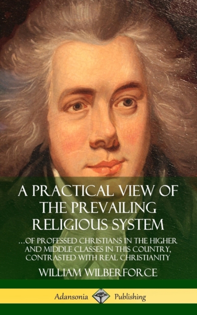 Practical View of the Prevailing Religious System: ...of Professed Christians in the Higher and Middle Classes in this Country, Contrasted with Real Christianity (Hardcover)