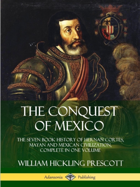 Conquest of Mexico: The Seven Book History of Hernan Cortes, Mayan and Mexican Civilization, Complete in One Volume