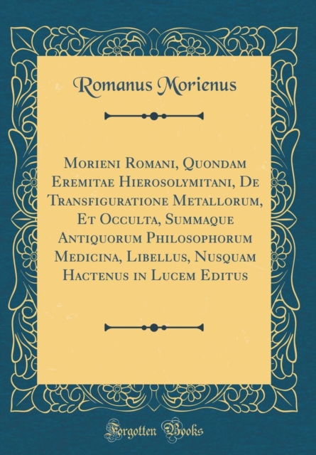 Morieni Romani, Quondam Eremitae Hierosolymitani, de Transfiguratione Metallorum, Et Occulta, Summaque Antiquorum Philosophorum Medicina, Libellus, Nusquam Hactenus in Lucem Editus (Classic Reprint)