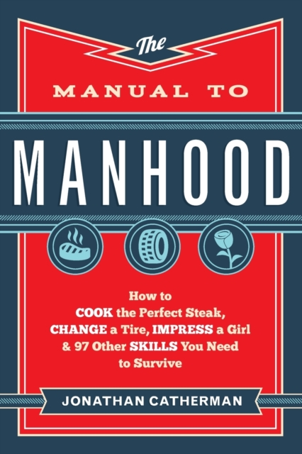 Manual to Manhood – How to Cook the Perfect Steak, Change a Tire, Impress a Girl & 97 Other Skills You Need to Survive