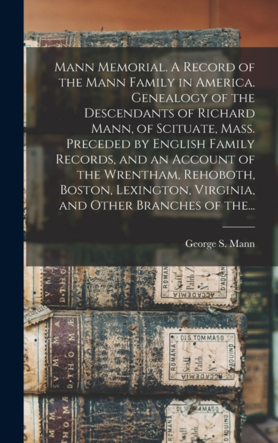 Mann Memorial. A Record of the Mann Family in America. Genealogy of the Descendants of Richard Mann, of Scituate, Mass. Preceded by English Family Records, and an Account of the Wrentham, Rehoboth, Boston, Lexington, Virginia, and Other Branches of The...