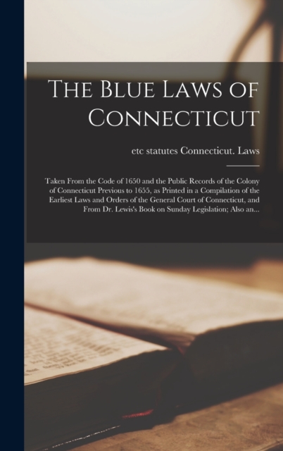 Blue Laws of Connecticut; Taken From the Code of 1650 and the Public Records of the Colony of Connecticut Previous to 1655, as Printed in a Compilation of the Earliest Laws and Orders of the General Court of Connecticut, and From Dr. Lewis's Book...