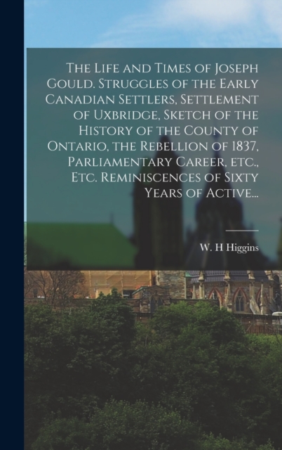 Life and Times of Joseph Gould. Struggles of the Early Canadian Settlers, Settlement of Uxbridge, Sketch of the History of the County of Ontario, the Rebellion of 1837, Parliamentary Career, Etc., Etc. Reminiscences of Sixty Years of Active...