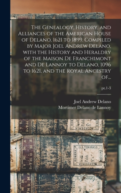 Genealogy, History, and Alliances of the American House of Delano, 1621 to 1899. Compiled by Major Joel Andrew Delano, With the History and Heraldry of the Maison De Franchimont and De Lannoy to Delano, 1096 to 1621, and the Royal Ancestry Of...; pt.1-3