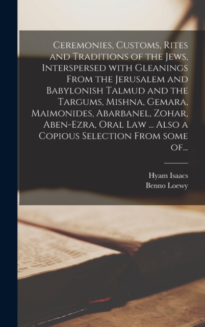 Ceremonies, Customs, Rites and Traditions of the Jews, Interspersed With Gleanings From the Jerusalem and Babylonish Talmud and the Targums, Mishna, Gemara, Maimonides, Abarbanel, Zohar, Aben-Ezra, Oral Law ... Also a Copious Selection From Some Of...