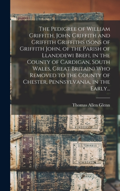 Pedigree of William Griffith, John Griffith and Griffith Griffiths (sons of Griffith John, of the Parish of Llanddewi Brefi, in the County of Cardigan, South Wales, Great Britain) Who Removed to the County of Chester, Pennsylvania, in the Early...