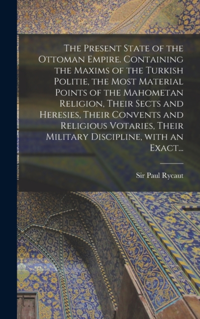 Present State of the Ottoman Empire. Containing the Maxims of the Turkish Politie, the Most Material Points of the Mahometan Religion, Their Sects and Heresies, Their Convents and Religious Votaries, Their Military Discipline, With an Exact...