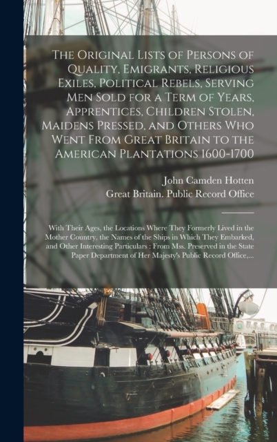 Original Lists of Persons of Quality, Emigrants, Religious Exiles, Political Rebels, Serving Men Sold for a Term of Years, Apprentices, Children Stolen, Maidens Pressed, and Others Who Went From Great Britain to the American Plantations 1600-1700...