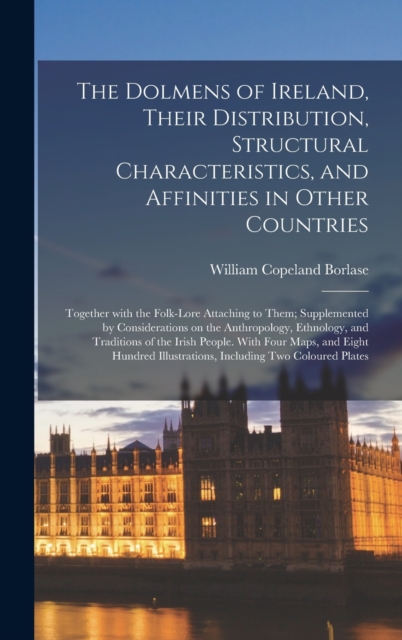 Dolmens of Ireland, Their Distribution, Structural Characteristics, and Affinities in Other Countries; Together With the Folk-lore Attaching to Them; Supplemented by Considerations on the Anthropology, Ethnology, and Traditions of the Irish People....