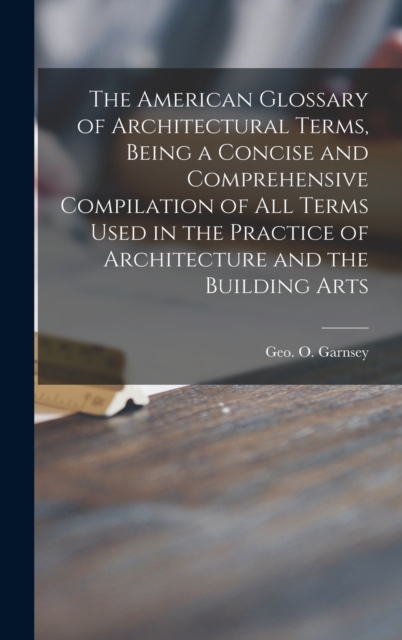 American Glossary of Architectural Terms, Being a Concise and Comprehensive Compilation of All Terms Used in the Practice of Architecture and the Building Arts