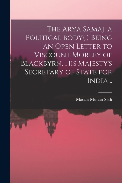 Arya Samaj, a Political Body(.) Being an Open Letter to Viscount Morley of Blackbyrn, His Majesty's Secretary of State for India ..