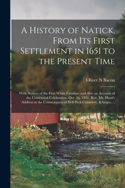 History of Natick, From Its First Settlement in 1651 to the Present Time; With Notices of the First White Families, and Also an Account of the Centennial Celebration, Oct. 16, 1851, Rev. Mr. Hunt's Address at the Consecration of Dell Park Cemetery, ...