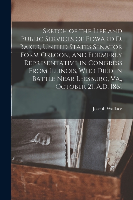 Sketch of the Life and Public Services of Edward D. Baker, United States Senator Form Oregon, and Formerly Representative in Congress From Illinois, Who Died in Battle Near Leesburg, Va., October 21, A.D. 1861 [microform]