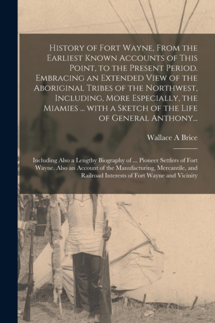 History of Fort Wayne, From the Earliest Known Accounts of This Point, to the Present Period. Embracing an Extended View of the Aboriginal Tribes of the Northwest, Including, More Especially, the Miamies ... With a Sketch of the Life of General Anthony...