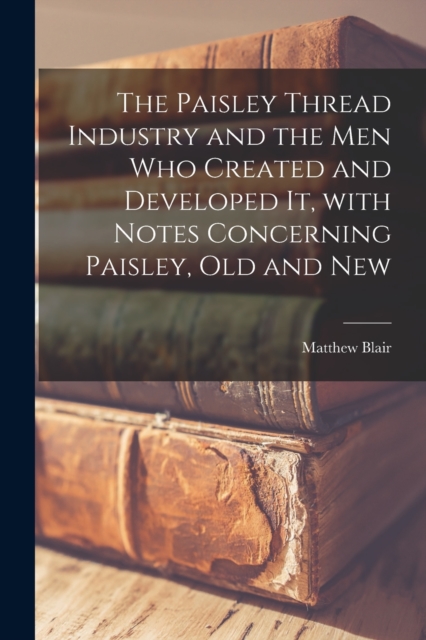 Paisley Thread Industry and the Men Who Created and Developed It, With Notes Concerning Paisley, Old and New