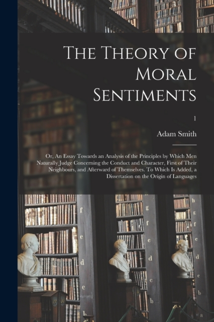 Theory of Moral Sentiments; or, An Essay Towards an Analysis of the Principles by Which Men Naturally Judge Concerning the Conduct and Character, First of Their Neighbours, and Afterward of Themselves. To Which is Added, a Dissertation on The...; 1