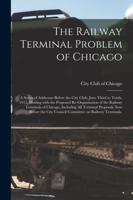 Railway Terminal Problem of Chicago; a Series of Addresses Before the City Club, June Third to Tenth, 1913, Dealing With the Proposed Re-organization of the Railway Terminals of Chicago, Including All Terminal Proposals Now Before the City Council...