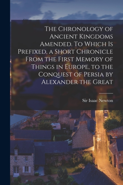 Chronology of Ancient Kingdoms Amended. To Which is Prefixed, a Short Chronicle From the First Memory of Things in Europe, to the Conquest of Persia by Alexander the Great