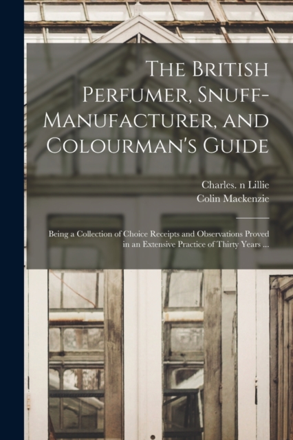 British Perfumer, Snuff-manufacturer, and Colourman's Guide; Being a Collection of Choice Receipts and Observations Proved in an Extensive Practice of Thirty Years ...