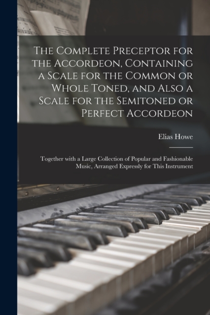 Complete Preceptor for the Accordeon, Containing a Scale for the Common or Whole Toned, and Also a Scale for the Semitoned or Perfect Accordeon; Together With a Large Collection of Popular and Fashionable Music, Arranged Expressly for This Instrument