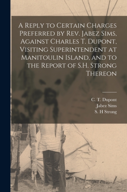 Reply to Certain Charges Preferred by Rev. Jabez Sims, Against Charles T. Dupont, Visiting Superintendent at Manitoulin Island, and to the Report of S.H. Strong Thereon [microform]