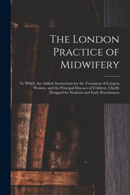 London Practice of Midwifery; to Which Are Added, Instructions for the Treatment of Lying-in Women, and the Principal Diseases of Children, Chiefly Designed for Students and Early Practitioners
