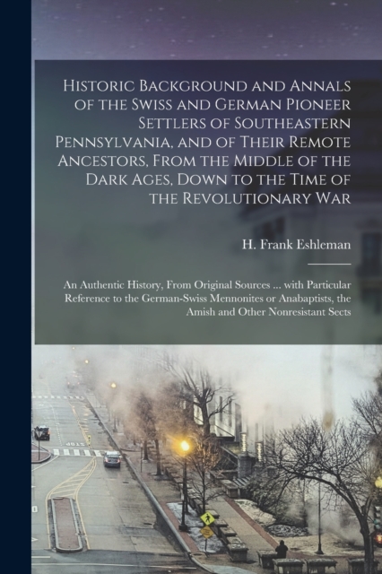 Historic Background and Annals of the Swiss and German Pioneer Settlers of Southeastern Pennsylvania, [microform] and of Their Remote Ancestors, From the Middle of the Dark Ages, Down to the Time of the Revolutionary War; an Authentic History, From...