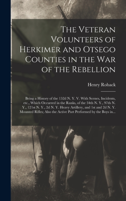 Veteran Volunteers of Herkimer and Otsego Counties in the War of the Rebellion; Being a History of the 152d N. Y. V. With Scenes, Incidents, Etc., Which Occurred in the Ranks, of the 34th N. Y., 97th N. Y., 121st N. Y., 2d N. Y. Heavy Artillery, ...