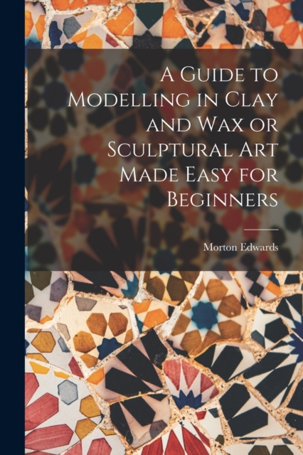 Guide to Modelling in Clay and Wax or Sculptural Art Made Easy for Beginners