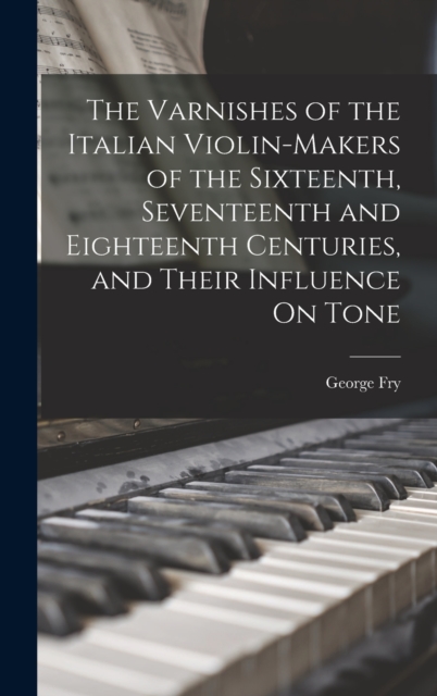 Varnishes of the Italian Violin-Makers of the Sixteenth, Seventeenth and Eighteenth Centuries, and Their Influence On Tone