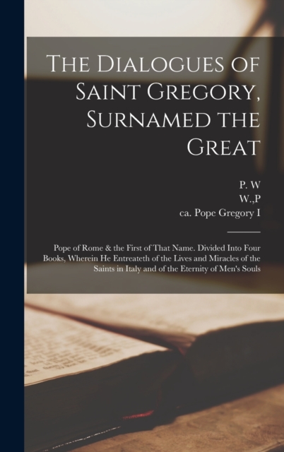 Dialogues of Saint Gregory, Surnamed the Great; Pope of Rome & the First of That Name. Divided Into Four Books, Wherein he Entreateth of the Lives and Miracles of the Saints in Italy and of the Eternity of Men's Souls