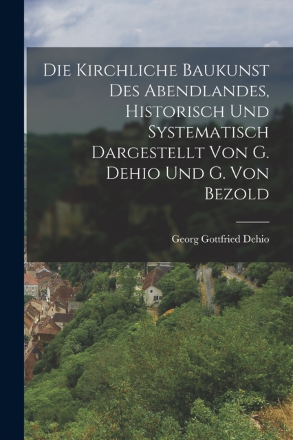 Kirchliche Baukunst Des Abendlandes, Historisch Und Systematisch Dargestellt Von G. Dehio Und G. Von Bezold