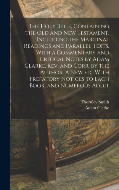 Holy Bible, Containing the Old and New Testament, Including the Marginal Readings and Parallel Texts. With a Commentary and Critical Notes by Adam Clarke. Rev. and Corr. by the Author. A new ed., With Prefatory Notices to Each Book, and Numerous Addit