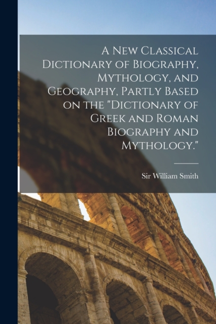 new Classical Dictionary of Biography, Mythology, and Geography, Partly Based on the Dictionary of Greek and Roman Biography and Mythology.