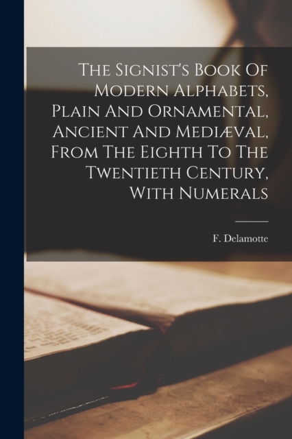 Signist's Book Of Modern Alphabets, Plain And Ornamental, Ancient And Mediæval, From The Eighth To The Twentieth Century, With Numerals