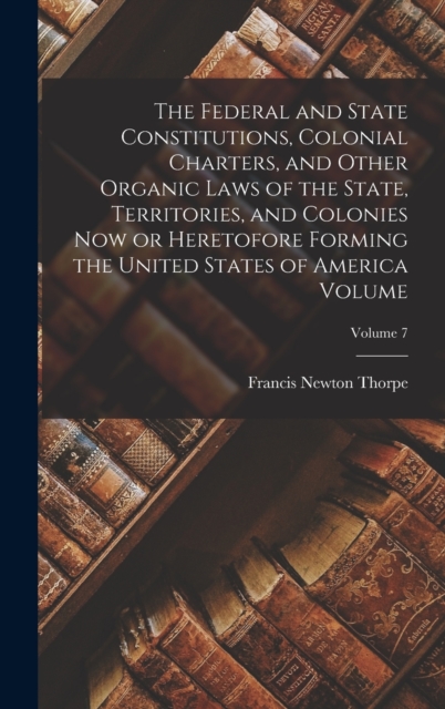 Federal and State Constitutions, Colonial Charters, and Other Organic Laws of the State, Territories, and Colonies now or Heretofore Forming the United States of America Volume; Volume 7