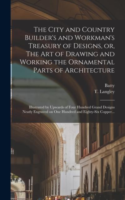 City and Country Builder's and Workman's Treasury of Designs, or, The Art of Drawing and Working the Ornamental Parts of Architecture