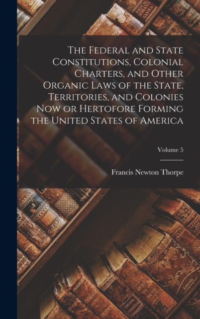 Federal and State Constitutions, Colonial Charters, and Other Organic Laws of the State, Territories, and Colonies now or Hertofore Forming the United States of America; Volume 5