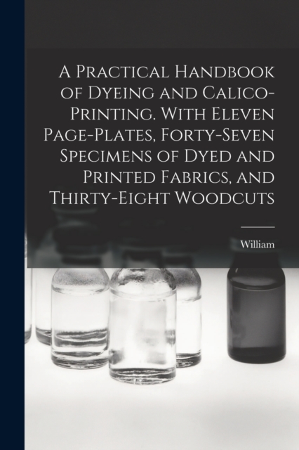 Practical Handbook of Dyeing and Calico-printing. With Eleven Page-plates, Forty-seven Specimens of Dyed and Printed Fabrics, and Thirty-eight Woodcuts