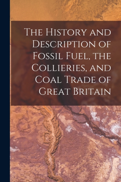 History and Description of Fossil Fuel, the Collieries, and Coal Trade of Great Britain